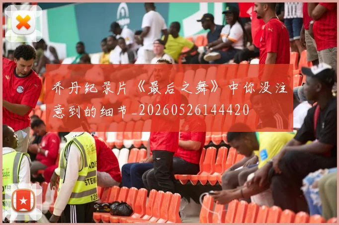 乔丹纪录片《最后之舞》中你没注意到的细节_20260526144420