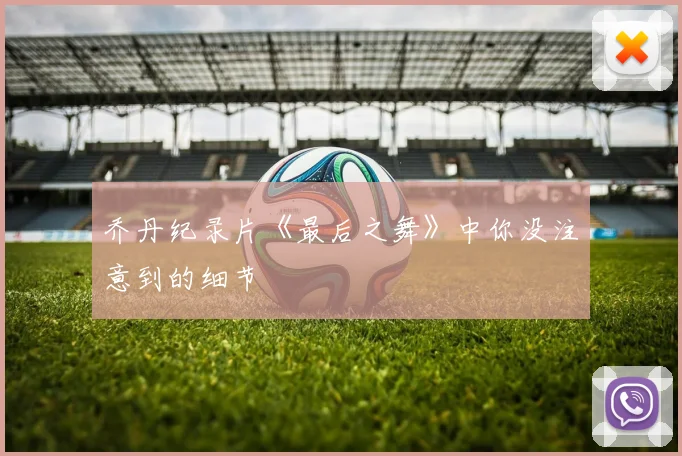 乔丹纪录片《最后之舞》中你没注意到的细节