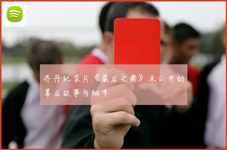 乔丹纪录片《最后之舞》未公开的幕后故事与细节