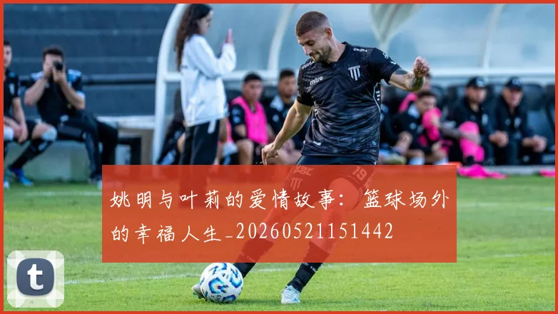 姚明与叶莉的爱情故事:篮球场外的幸福人生_20260521151442