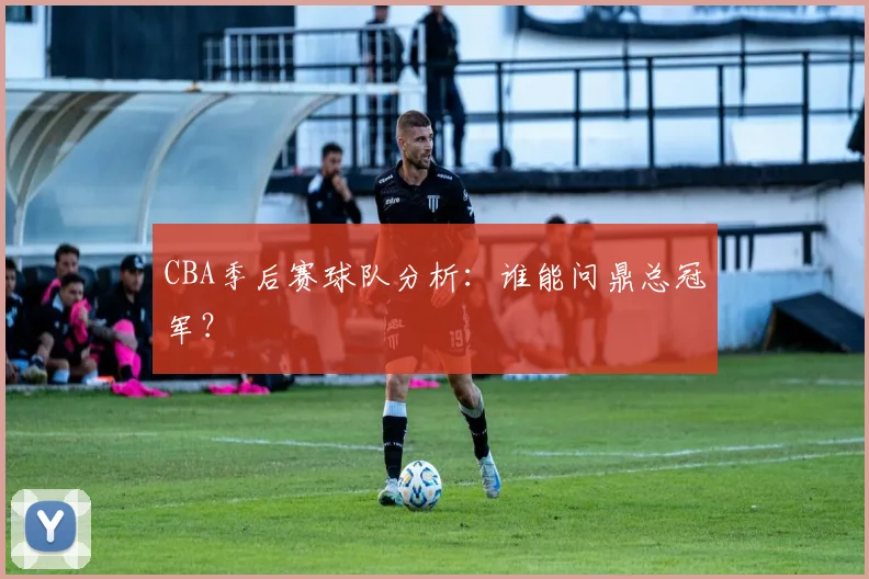 CBA季后赛球队分析:谁能问鼎总冠军?