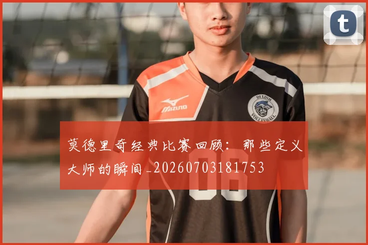 莫德里奇经典比赛回顾：那些定义大师的瞬间_20260703181753