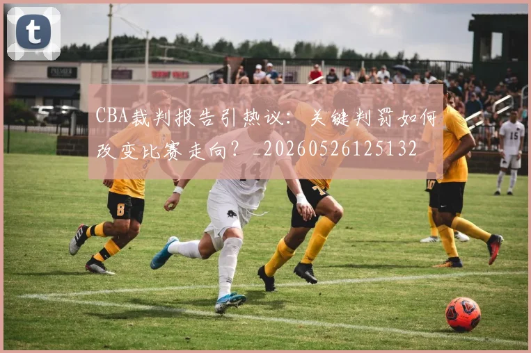 CBA裁判报告引热议:关键判罚如何改变比赛走向?_20260526125132