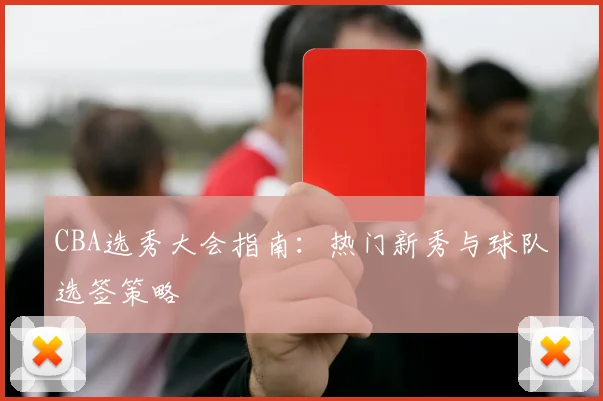 CBA选秀大会指南:热门新秀与球队选签策略