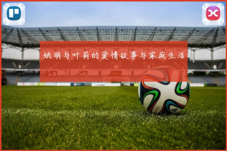 姚明与叶莉的爱情故事与家庭生活