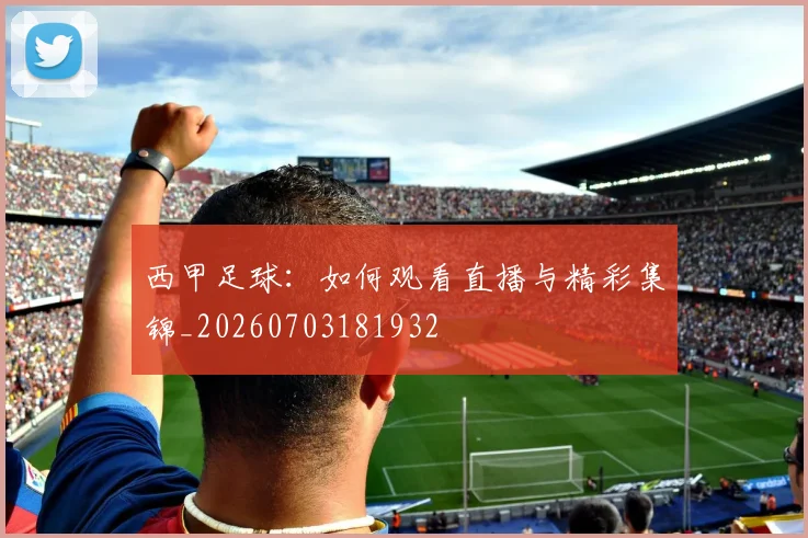 西甲足球：如何观看直播与精彩集锦_20260703181932