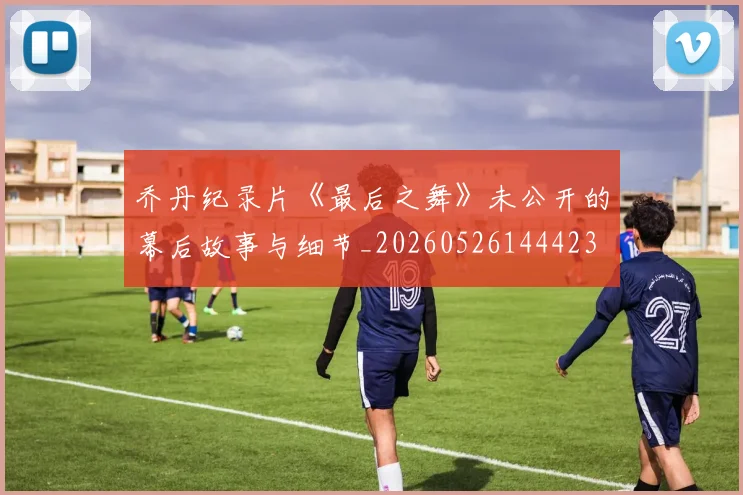 乔丹纪录片《最后之舞》未公开的幕后故事与细节_20260526144423