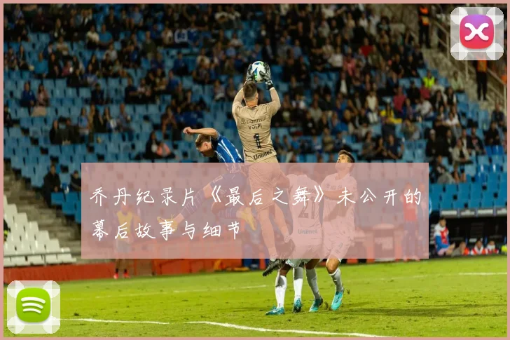 乔丹纪录片《最后之舞》未公开的幕后故事与细节