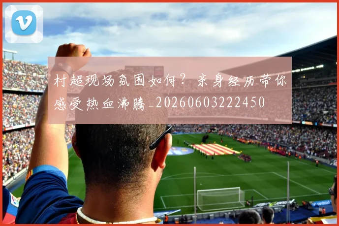 村超现场氛围如何？亲身经历带你感受热血沸腾_20260603222450