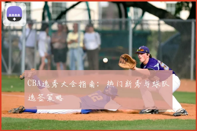 CBA选秀大会指南：热门新秀与球队选签策略