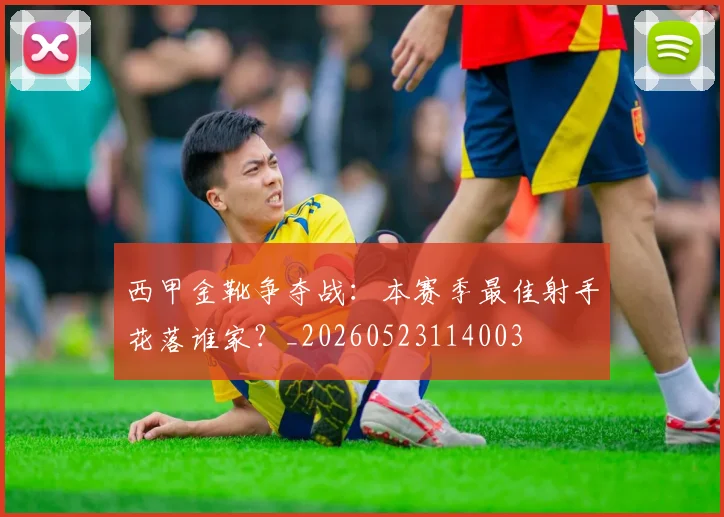 西甲金靴争夺战：本赛季最佳射手花落谁家？_20260523114003