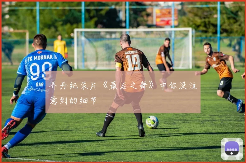 乔丹纪录片《最后之舞》中你没注意到的细节