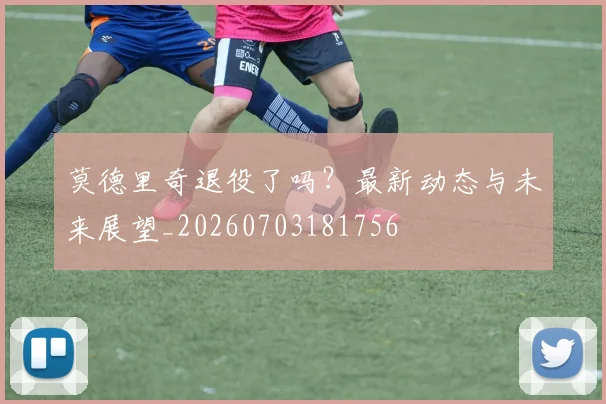 莫德里奇退役了吗?最新动态与未来展望_20260703181756
