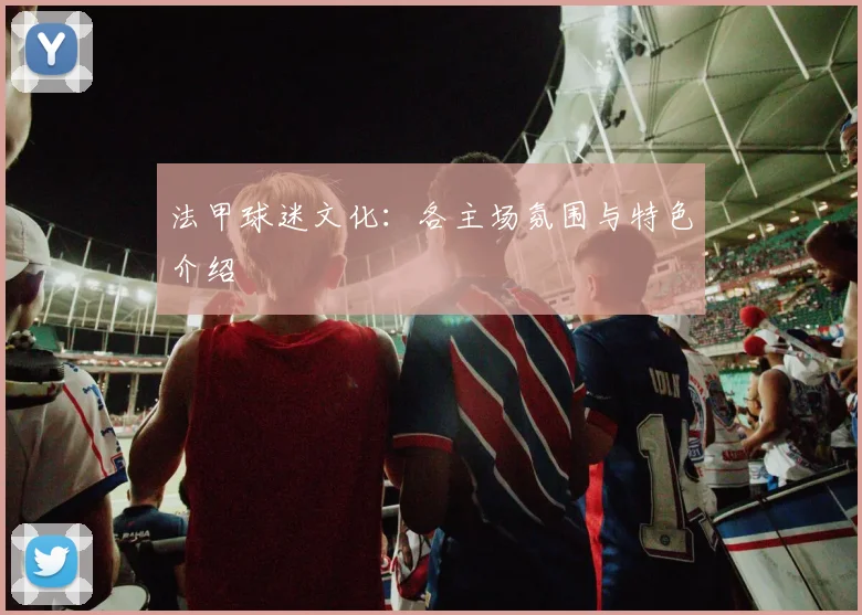 法甲球迷文化:各主场氛围与特色介绍